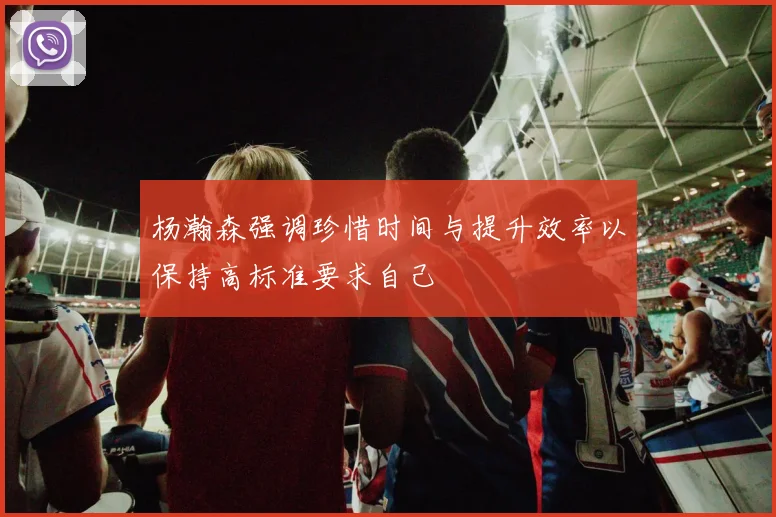 杨瀚森强调珍惜时间与提升效率以保持高标准要求自己