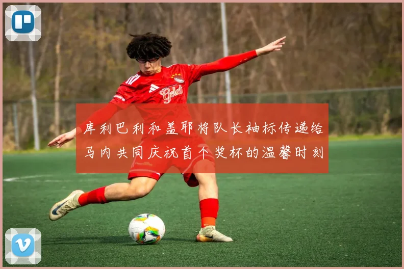 库利巴利和盖耶将队长袖标传递给马内共同庆祝首个奖杯的温馨时刻
