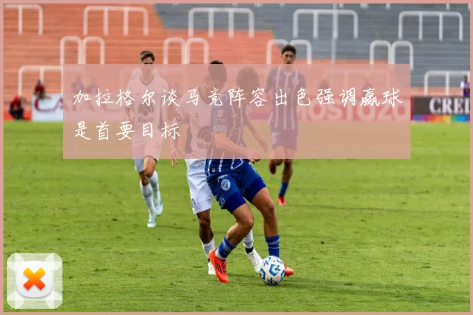 加拉格尔谈马竞阵容出色强调赢球是首要目标
