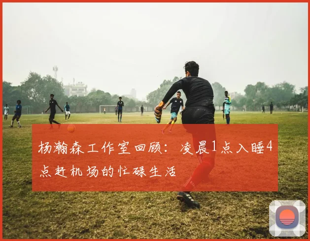 杨瀚森工作室回顾：凌晨1点入睡4点赶机场的忙碌生活