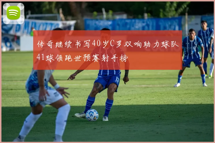 传奇继续书写40岁C罗双响助力球队41球领跑世预赛射手榜