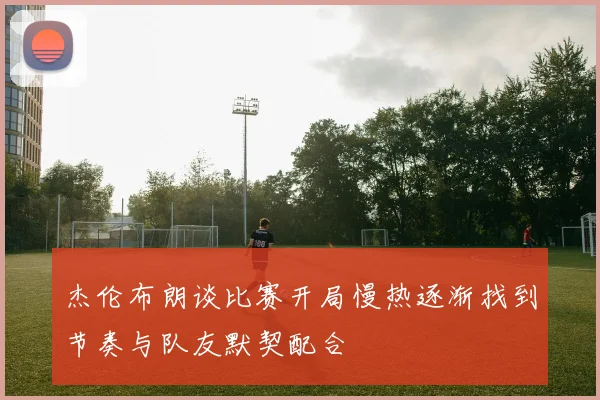 杰伦布朗谈比赛开局慢热逐渐找到节奏与队友默契配合