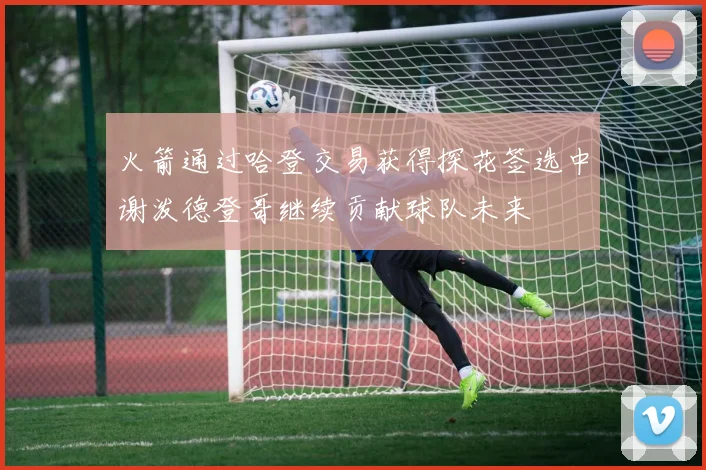 火箭通过哈登交易获得探花签选中谢泼德登哥继续贡献球队未来