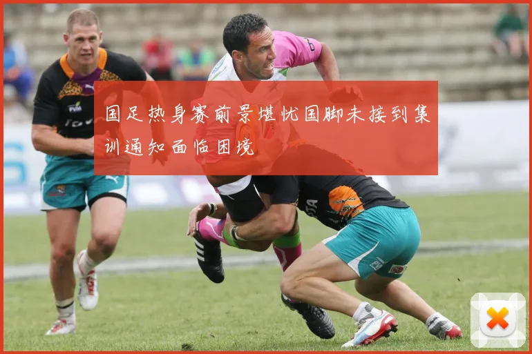 国足热身赛前景堪忧国脚未接到集训通知面临困境