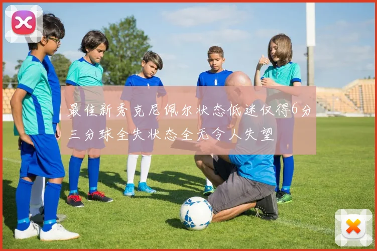 最佳新秀克尼佩尔状态低迷仅得6分三分球全失状态全无令人失望