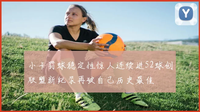 小卡罚球稳定性惊人连续进52球创联盟新纪录再破自己历史最佳