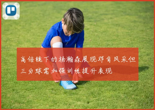 高倍镜下的杨瀚森展现邓肯风采但三分球需加强训练提升表现