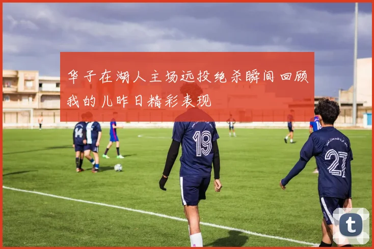 华子在湖人主场远投绝杀瞬间回顾我的儿昨日精彩表现