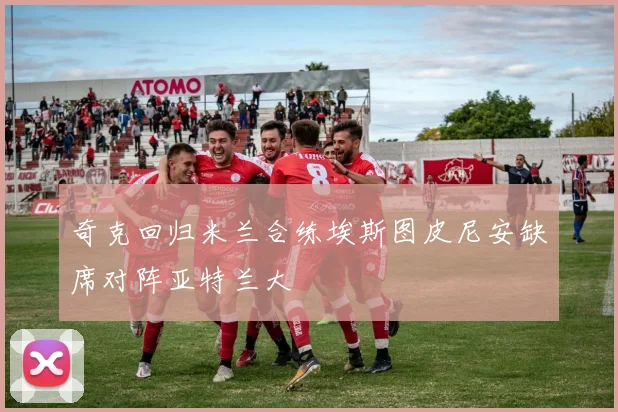 奇克回归米兰合练埃斯图皮尼安缺席对阵亚特兰大