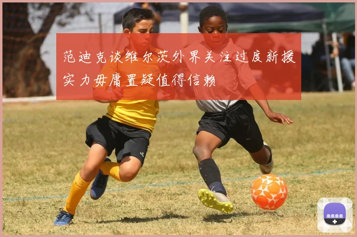 范迪克谈维尔茨外界关注过度新援实力毋庸置疑值得信赖