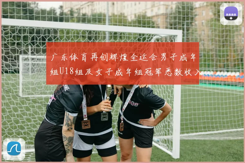 广东体育再创辉煌全运会男子成年组U18组及女子成年组冠军悉数收入囊中