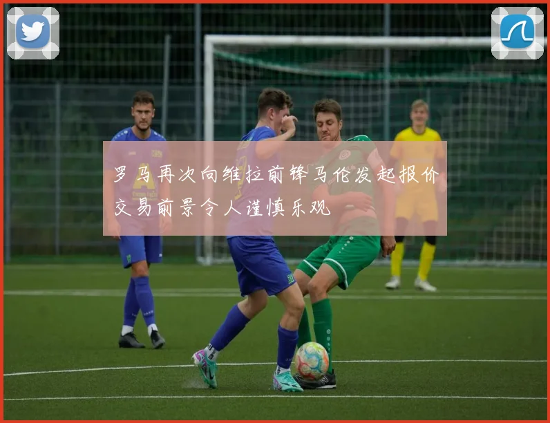 罗马再次向维拉前锋马伦发起报价交易前景令人谨慎乐观